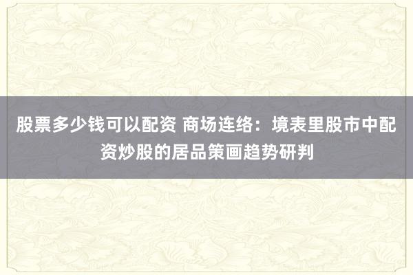 股票多少钱可以配资 商场连络：境表里股市中配资炒股的居品策画趋势研判