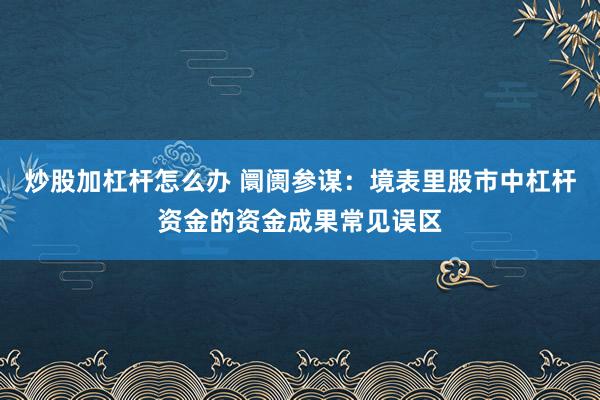 炒股加杠杆怎么办 阛阓参谋:境表里股市中杠杆资金的资金成果常见误区