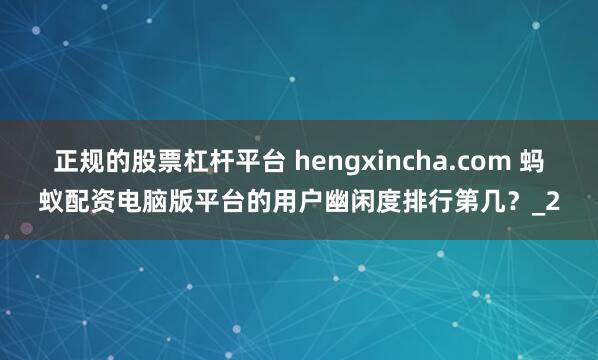 正规的股票杠杆平台 hengxincha.com 蚂蚁配资电脑版平台的用户幽闲度排行第几?_2