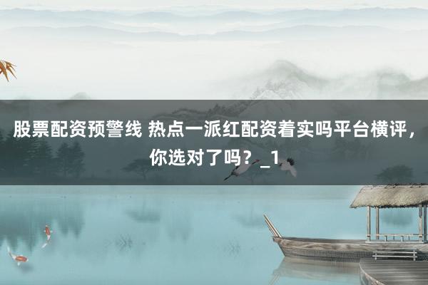 股票配资预警线 热点一派红配资着实吗平台横评，你选对了吗？_1