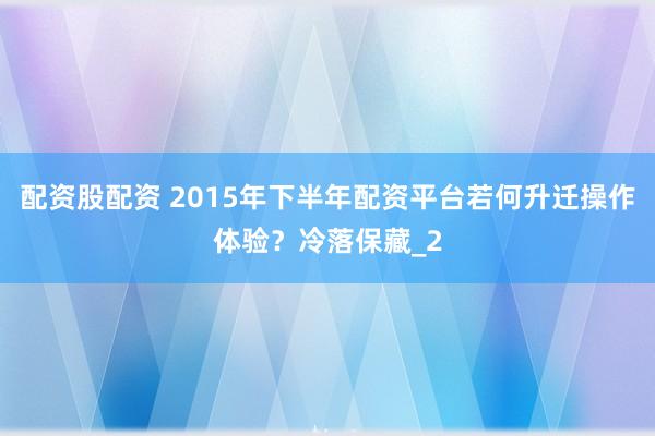 配资股配资 2015年下半年配资平台若何升迁操作体验?冷落保藏_2