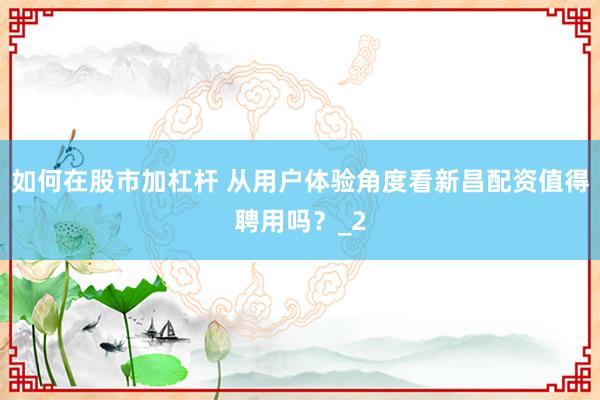 如何在股市加杠杆 从用户体验角度看新昌配资值得聘用吗？_2